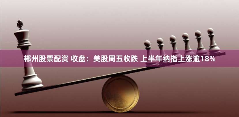 郴州股票配资 收盘：美股周五收跌 上半年纳指上涨逾18%