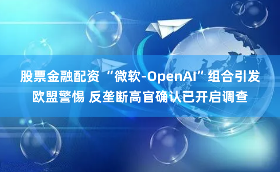 股票金融配资 “微软-OpenAI”组合引发欧盟警惕 反垄断高官确认已开启调查