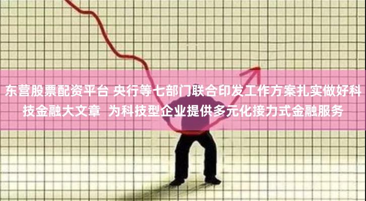 东营股票配资平台 央行等七部门联合印发工作方案扎实做好科技金融大文章  为科技型企业提供多元化接力式金融服务