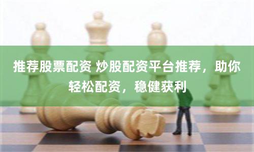 推荐股票配资 炒股配资平台推荐，助你轻松配资，稳健获利