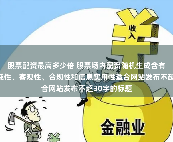 股票配资最高多少倍 股票场内配资随机生成含有中立性、权威性、客观性、合规性和信息实用性适合网站发布不超30字的标题